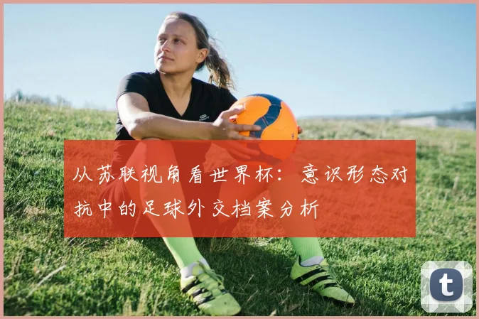 从苏联视角看世界杯：意识形态对抗中的足球外交档案分析
